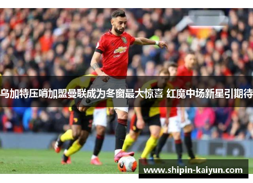 乌加特压哨加盟曼联成为冬窗最大惊喜 红魔中场新星引期待 乌加特压哨加盟曼联成为冬窗最大惊喜 红魔中场新星引期待