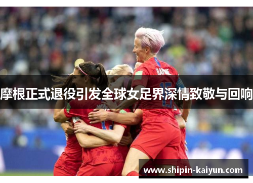 摩根正式退役引发全球女足界深情致敬与回响 摩根正式退役引发全球女足界深情致敬与回响