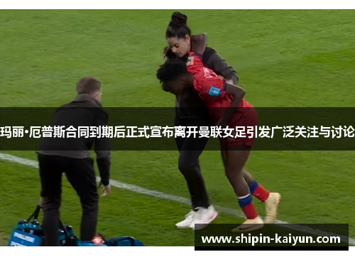 玛丽·厄普斯合同到期后正式宣布离开曼联女足引发广泛关注与讨论 玛丽·厄普斯合同到期后正式宣布离开曼联女足引发广泛关注与讨论