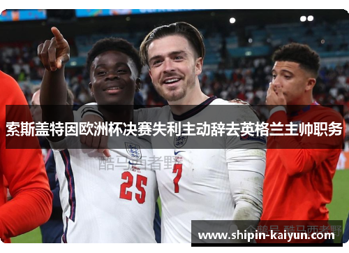 索斯盖特因欧洲杯决赛失利主动辞去英格兰主帅职务 索斯盖特因欧洲杯决赛失利主动辞去英格兰主帅职务
