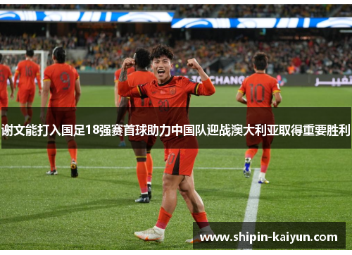 谢文能打入国足18强赛首球助力中国队迎战澳大利亚取得重要胜利