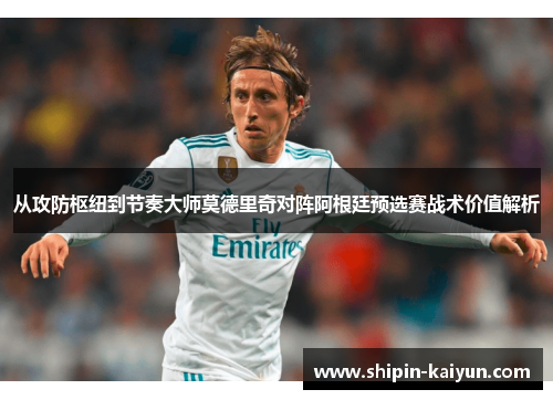 从攻防枢纽到节奏大师莫德里奇对阵阿根廷预选赛战术价值解析 从攻防枢纽到节奏大师莫德里奇对阵阿根廷预选赛战术价值解析